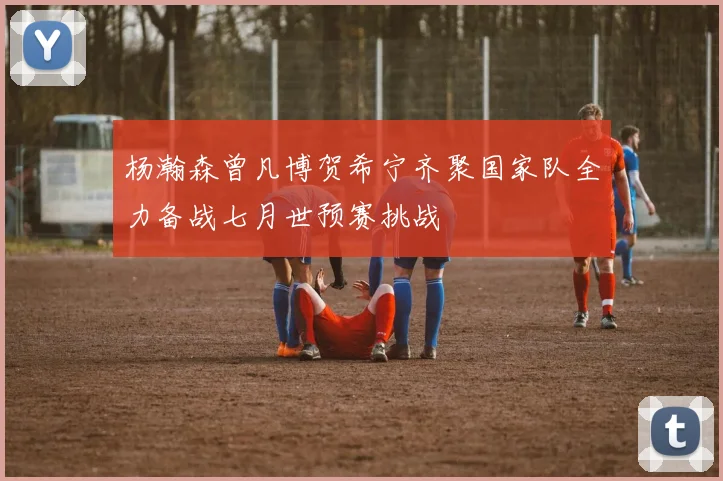 杨瀚森曾凡博贺希宁齐聚国家队全力备战七月世预赛挑战