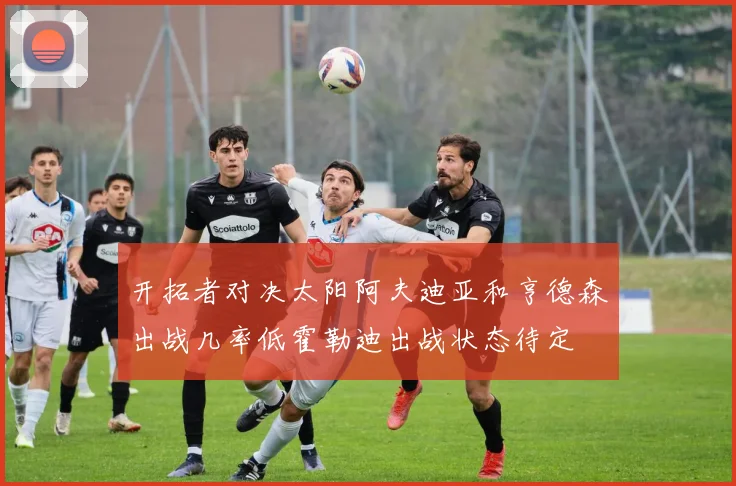 开拓者对决太阳阿夫迪亚和亨德森出战几率低霍勒迪出战状态待定