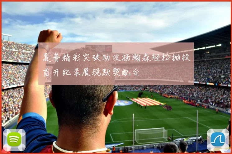 夏普精彩突破助攻杨瀚森轻松抛投首开纪录展现默契配合