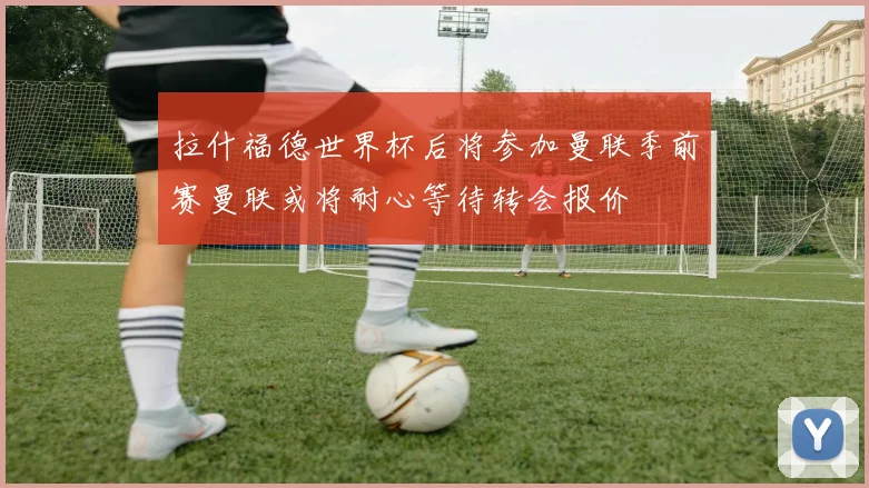 拉什福德世界杯后将参加曼联季前赛曼联或将耐心等待转会报价