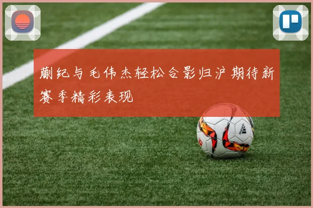 蒯纪与毛伟杰轻松合影归沪期待新赛季精彩表现
