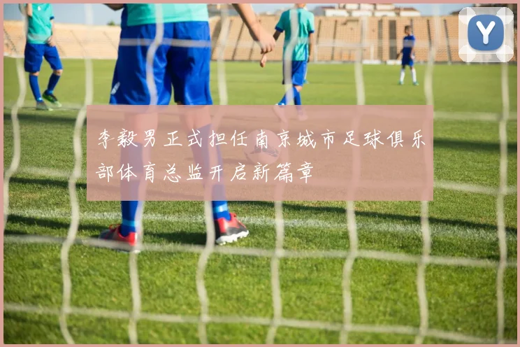 李毅男正式担任南京城市足球俱乐部体育总监开启新篇章