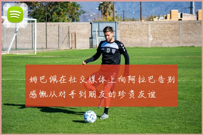 姆巴佩在社交媒体上向阿拉巴告别感慨从对手到朋友的珍贵友谊