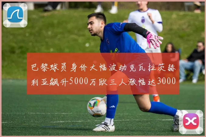 巴黎球员身价大幅波动克瓦拉茨赫利亚飙升5000万欧三人涨幅达3000万欧
