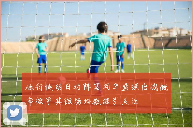 独行侠明日对阵篮网华盛顿出战概率微乎其微场均数据引关注