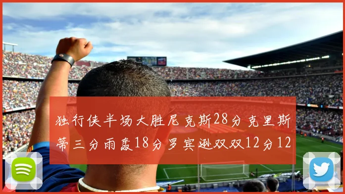 独行侠半场大胜尼克斯28分克里斯蒂三分雨轰18分罗宾逊双双12分12篮板表现出色