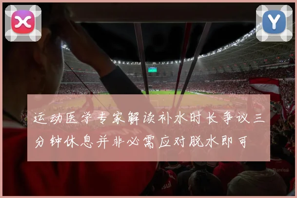 运动医学专家解读补水时长争议三分钟休息并非必需应对脱水即可