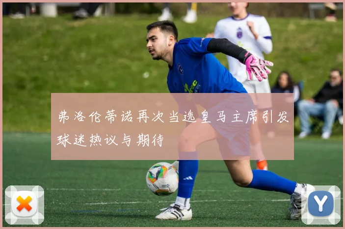 弗洛伦蒂诺再次当选皇马主席引发球迷热议与期待