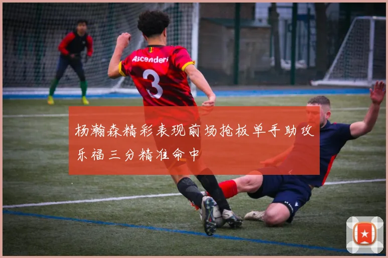 杨瀚森精彩表现前场抢板单手助攻乐福三分精准命中