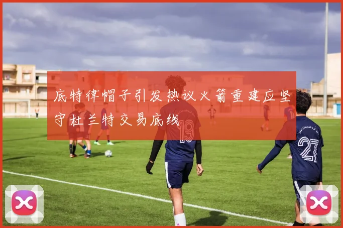 底特律帽子引发热议火箭重建应坚守杜兰特交易底线