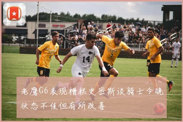 老鹰G6表现糟糕史密斯谈骑士今晚状态不佳但有所改善