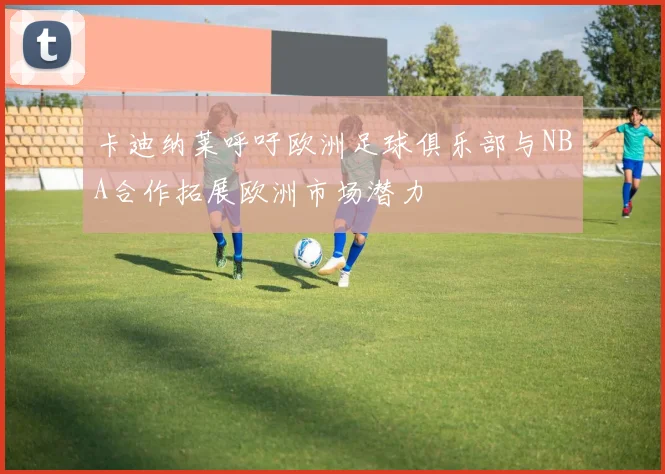 卡迪纳莱呼吁欧洲足球俱乐部与NBA合作拓展欧洲市场潜力