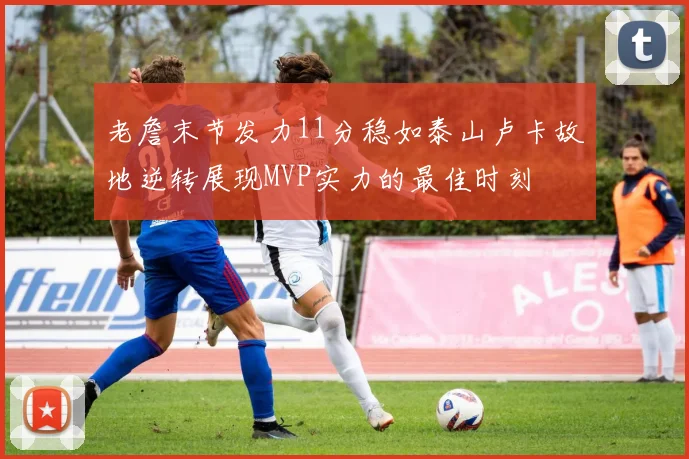 老詹末节发力11分稳如泰山卢卡故地逆转展现MVP实力的最佳时刻