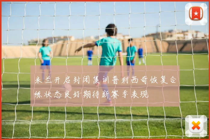 米兰开启封闭集训普利西奇恢复合练状态良好期待新赛季表现