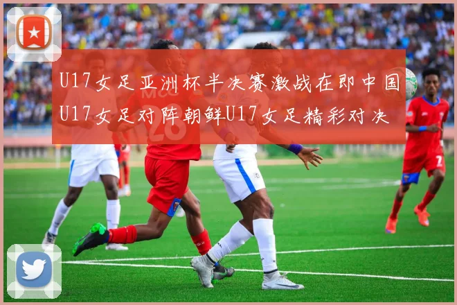 U17女足亚洲杯半决赛激战在即中国U17女足对阵朝鲜U17女足精彩对决即将开启