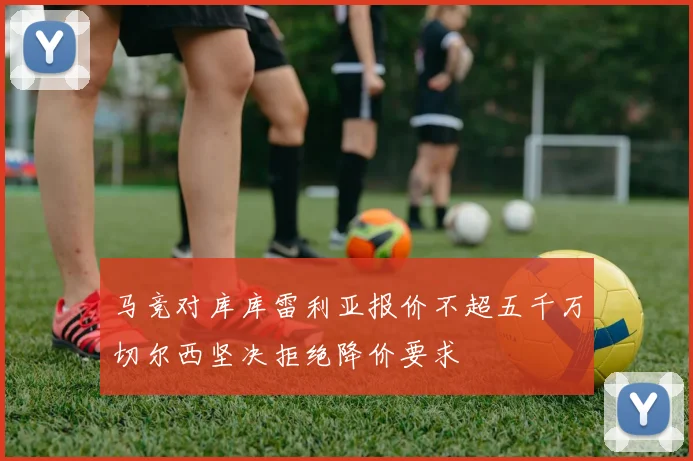 马竞对库库雷利亚报价不超五千万切尔西坚决拒绝降价要求