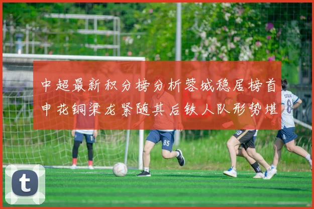 中超最新积分榜分析蓉城稳居榜首申花铜梁龙紧随其后铁人队形势堪忧