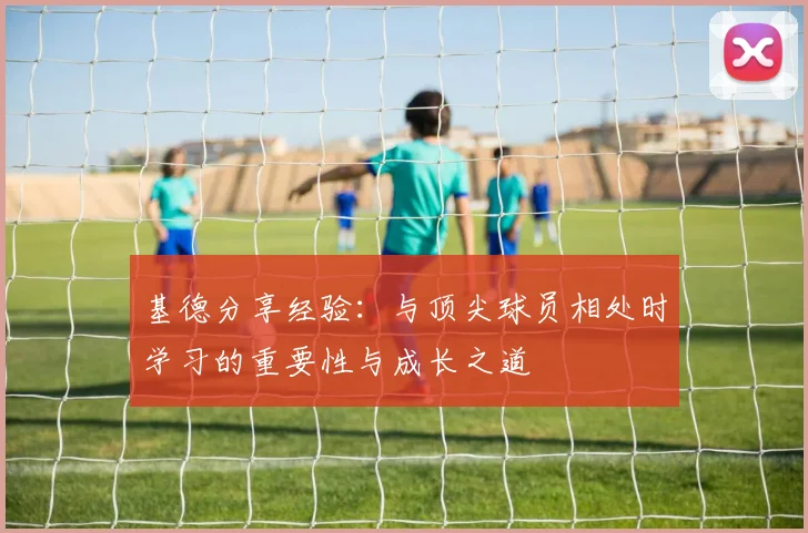基德分享经验：与顶尖球员相处时学习的重要性与成长之道