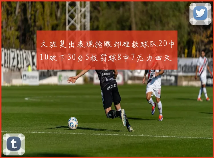 文班复出表现抢眼却难救球队20中10砍下30分5板罚球8中7无力回天