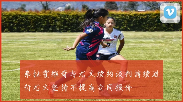 弗拉霍维奇与尤文续约谈判持续进行尤文坚持不提高合同报价