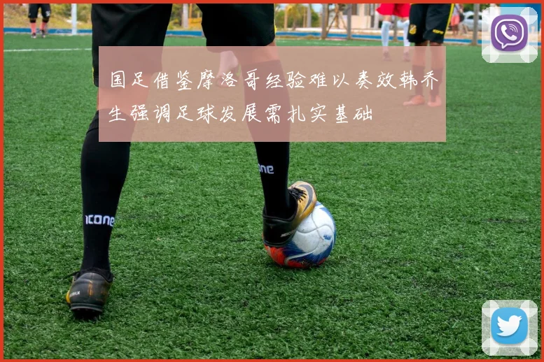 国足借鉴摩洛哥经验难以奏效韩乔生强调足球发展需扎实基础