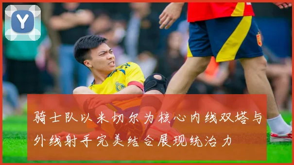 骑士队以米切尔为核心内线双塔与外线射手完美结合展现统治力
