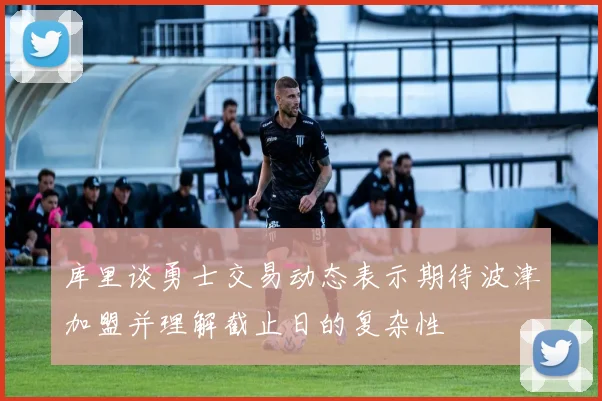 库里谈勇士交易动态表示期待波津加盟并理解截止日的复杂性
